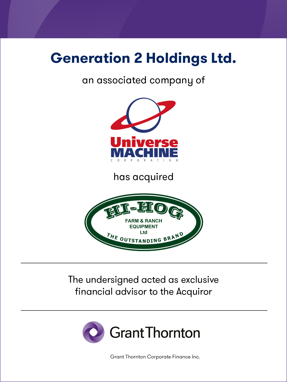 Generation 2 Holding Ltd. an associated company of Universe Machine has acquired Hi-Hog Farm and Ranch Equipment Ltd. The undersigned acted as exclusive financial advisor to the Vendor. Grant Thornton Corporate Finance Inc.